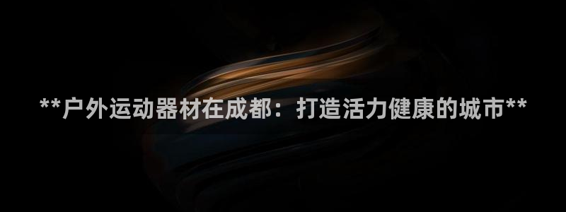 星游娱乐1官网下载：**户外运动器材在成都：打造活力